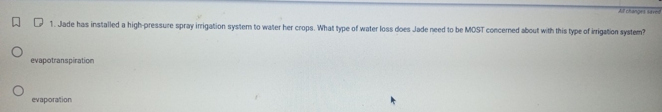 All changes saved
1. Jade has installed a high-pressure spray irrigation system to water her crops. What type of water loss does Jade need to be MOST concerned about with this type of irrigation system?
evapotranspiration
evaporation