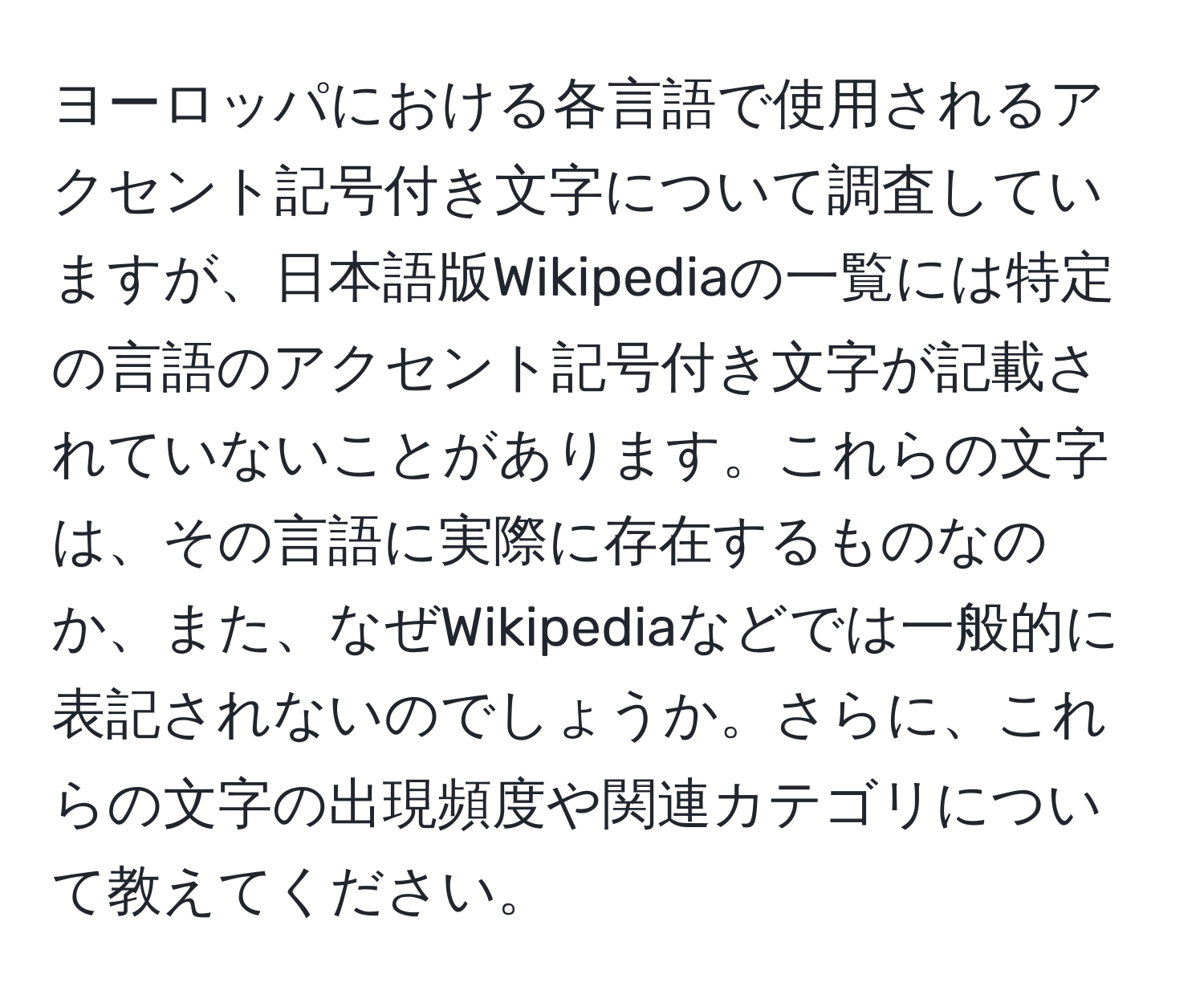 ヨーロッパにおける各言語で使用されるアクセント記号付き文字について調査していますが、日本語版Wikipediaの一覧には特定の言語のアクセント記号付き文字が記載されていないことがあります。これらの文字は、その言語に実際に存在するものなのか、また、なぜWikipediaなどでは一般的に表記されないのでしょうか。さらに、これらの文字の出現頻度や関連カテゴリについて教えてください。