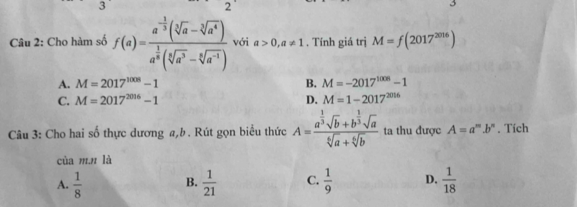 3
2
Câu 2: Cho hàm số f(a)=frac a^(-frac 1)3(sqrt[3](a)-sqrt[3](a^4))a^(frac 1)3(sqrt[4](a^3)-sqrt[6](a^(-1))) với a>0, a!= 1 , Tính giá trị M=f(2017^(2016))
A. M=2017^(1008)-1 B. M=-2017^(1008)-1
C. M=2017^(2016)-1 D. M=1-2017^(2016)
Câu 3: Cho hai số thực dương a, b. Rút gọn biểu thức A=frac a^(frac 1)3sqrt(b)+b^(frac 1)3sqrt(a)sqrt[6](a)+sqrt[6](b) ta thu được A=a^m.b^n. Tích
của m.n là
C.
A.  1/8   1/21   1/9  D.  1/18 
B.