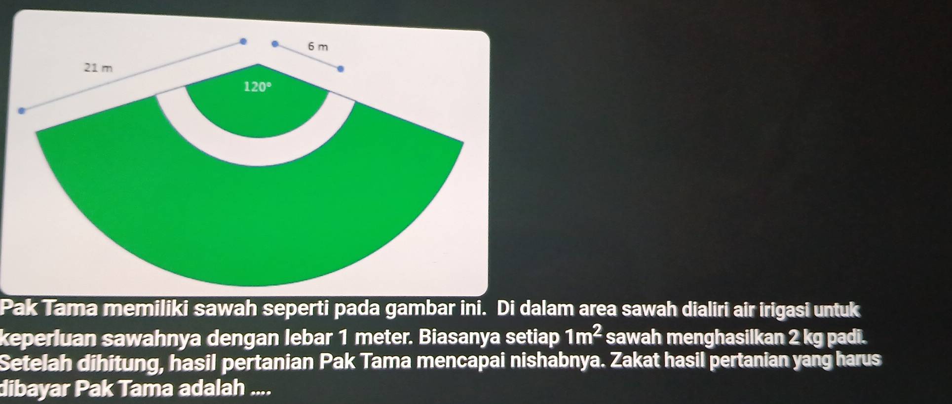 Pak Tama memiliki sawah seperti pada gambar ini. Di dalam area sawah dialiri air irigasi untuk
keperluan sawahnya dengan lebar 1 meter. Biasanya setiap 1m^2 sawah menghasilkan 2 kg padi.
Setelah dihitung, hasil pertanian Pak Tama mencapai nishabnya. Zakat hasil pertanian yang harus
dibayar Pak Tama adalah ....