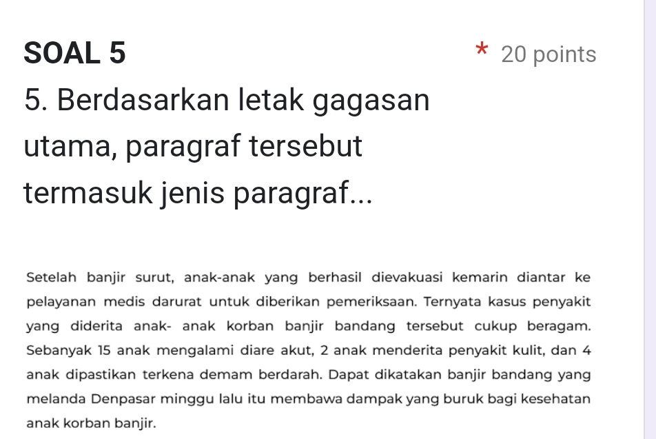 SOAL 5 20 points 
5. Berdasarkan letak gagasan 
utama, paragraf tersebut 
termasuk jenis paragraf... 
Setelah banjir surut, anak-anak yang berhasil dievakuasi kemarin diantar ke 
pelayanan medis darurat untuk diberikan pemeriksaan. Ternyata kasus penyakit 
yang diderita anak- anak korban banjir bandang tersebut cukup beragam. 
Sebanyak 15 anak mengalami diare akut, 2 anak menderita penyakit kulit, dan 4
anak dipastikan terkena demam berdarah. Dapat dikatakan banjir bandang yang 
melanda Denpasar minggu lalu itu membawa dampak yang buruk bagi kesehatan 
anak korban banjir.