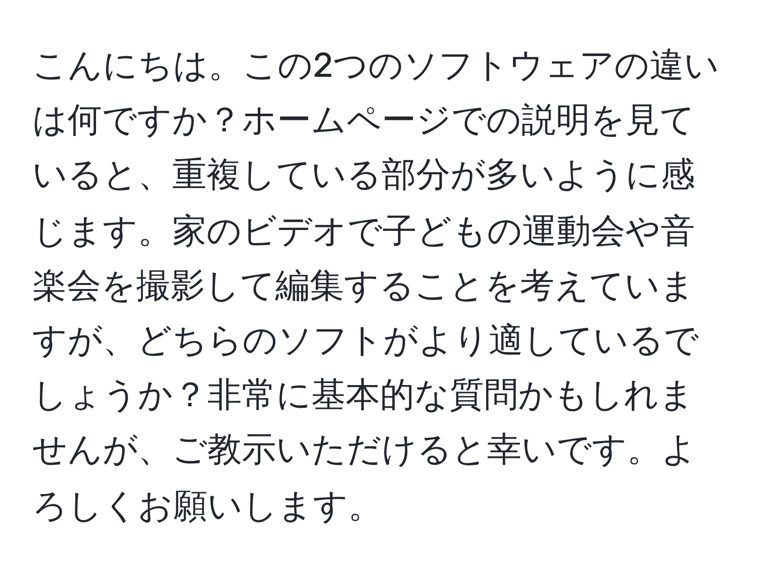 こんにちは。この2つのソフトウェアの違いは何ですか？ホームページでの説明を見ていると、重複している部分が多いように感じます。家のビデオで子どもの運動会や音楽会を撮影して編集することを考えていますが、どちらのソフトがより適しているでしょうか？非常に基本的な質問かもしれませんが、ご教示いただけると幸いです。よろしくお願いします。