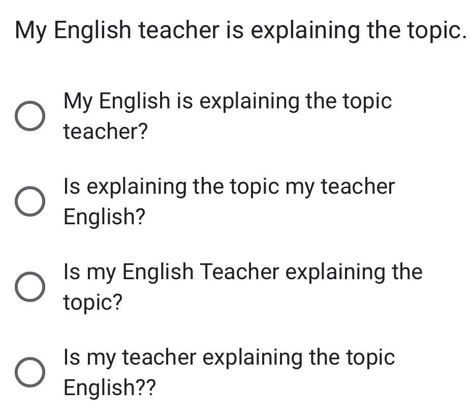 My English teacher is explaining the topic. 
My English is explaining the topic 
teacher? 
Is explaining the topic my teacher 
English? 
Is my English Teacher explaining the 
topic? 
Is my teacher explaining the topic 
English??