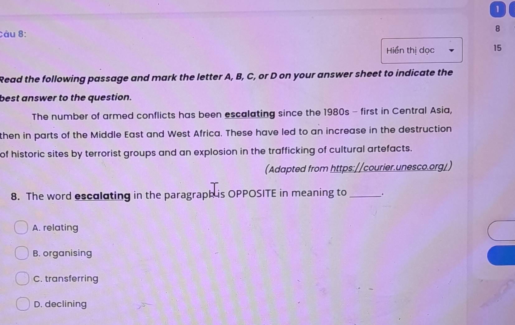 Hiển thị dọc
15
Read the following passage and mark the letter A, B, C, or D on your answer sheet to indicate the
best answer to the question.
The number of armed conflicts has been escalating since the 1980s - first in Central Asia,
then in parts of the Middle East and West Africa. These have led to an increase in the destruction
of historic sites by terrorist groups and an explosion in the trafficking of cultural artefacts.
(Adapted from https://courier.unesco.org/)
8. The word esculating in the paragraph is OPPOSITE in meaning to _.
A. relating
B. organising
C. transferring
D. declining