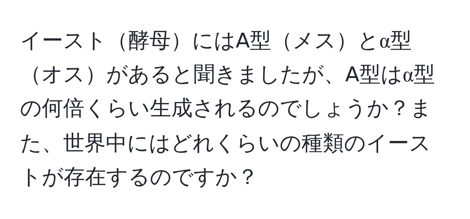 イースト酵母にはA型メスとα型オスがあると聞きましたが、A型はα型の何倍くらい生成されるのでしょうか？また、世界中にはどれくらいの種類のイーストが存在するのですか？