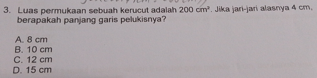 Luas permukaan sebuah kerucut adalah 200cm^2. Jika jari-jari alasnya 4 cm,
berapakah panjang garis pelukisnya?
A. 8 cm
B. 10 cm
C. 12 cm
D. 15 cm