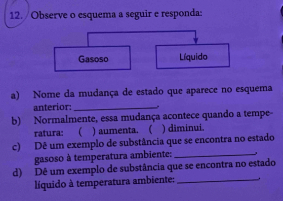 Observe o esquema a seguir e responda: 
a) Nome da mudança de estado que aparece no esquema 
anterior:_ 
b) Normalmente, essa mudança acontece quando a tempe- 
ratura:  ) aumenta. ( ) diminui. 
c) Dê um exemplo de substância que se encontra no estado 
gasoso à temperatura ambiente:_ 
. 
d) Dê um exemplo de substância que se encontra no estado 
líquido à temperatura ambiente:_ 
.