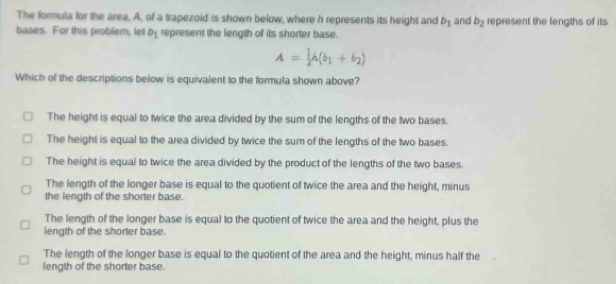 The formula for the area, A, of a trapezoid is shown below, where h represents its height and b_1 and b_2 represent the lengths of its
bases. For this probler, let b_1 represent the length of its shorter base.
A= 1/2 h(b_1+b_2)
Which of the descriptions below is equivalent to the formula shown above?
The height is equal to twice the area divided by the sum of the lengths of the two bases.
The height is equal to the area divided by twice the sum of the lengths of the two bases.
The height is equal to twice the area divided by the product of the lengths of the two bases.
The length of the longer base is equal to the quotient of twice the area and the height, minus
the length of the shorter base.
The length of the longer base is equal to the quotient of twice the area and the height, plus the
length of the shorter base.
The length of the longer base is equal to the quotient of the area and the height, minus half the
length of the shorter base.