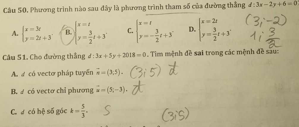 Phương trình nào sau đây là phương trình tham số của đường thẳng d:3x-2y+6=0
A. beginarrayl x=3t y=2t+3endarray.. B. beginarrayl x=t y= 3/2 t+3endarray.. C. beginarrayl x=t y=- 3/2 t+3endarray.. D. beginarrayl x=2t y= 3/2 t+3endarray.. 
Câu 51. Cho đường thẳng d:3x+5y+2018=0. Tìm mệnh đề sai trong các mệnh đề sau:
A. a có vectơ pháp tuyến vector n=(3;5).
B. đ có vectơ chỉ phương vector u=(5;-3).
C. đ có hệ số góc k= 5/3 .