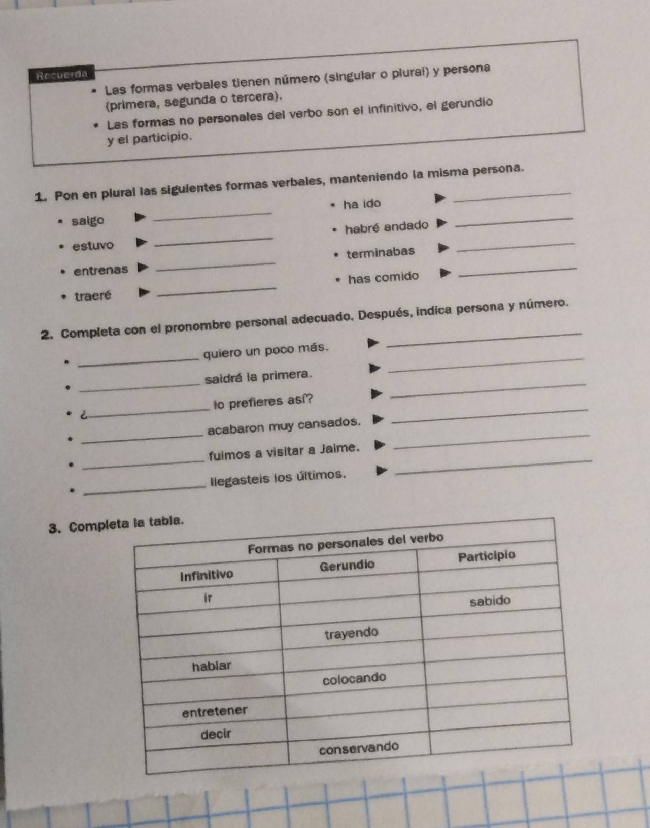 Recuerda 
Las formas verbales tienen número (singular o plurai) y persona 
(primera, segunda o tercera). 
Las formas no personales del verbo son el infinitivo, el gerundio 
y el participio. 
1. Pon en plural las siguientes formas verbales, manteniendo la misma persona. 
saigo _ha ido_ 
_ 
habré andado 
estuvo 
entrenas _terminabas_ 
_ 
traeré _has comido 
2. Completa con el pronombre personal adecuado. Después, indica persona y número. 
_ 
_ 
quiero un poco más. 
_ 
_ 
saidrá la primera. 
C_ o prefieres así?_ 
. _acabaron muy cansados._ 
. _fuimos a visitar a Jaime._ 
_ 
Ilegasteis los últimos. 
. 
3. Comp