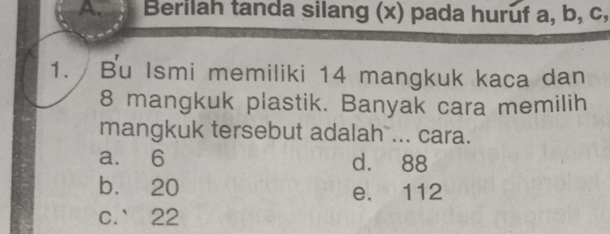 Apr Berilah tanda silang (x) pada huruf a, b, c,
1. Bu Ismi memiliki 14 mangkuk kaca dan
8 mangkuk plastik. Banyak cara memilih
mangkuk tersebut adalah ... cara.
a. 6 d. 88
bù 20
e. 112
c. 22