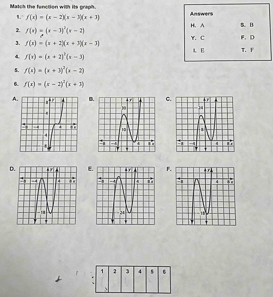 Match the function with its graph.
1. f(x)=(x-2)(x-3)(x+3)
Answers
H. A S. B
2. f(x)=(x-3)^2(x-2)
Y. C F. D
3. f(x)=(x+2)(x+3)(x-3)
I. E
4. f(x)=(x+2)^2(x-3) T. F
5. f(x)=(x+3)^2(x-2)
6. f(x)=(x-2)^2(x+3)
A
B
C


D
E
F