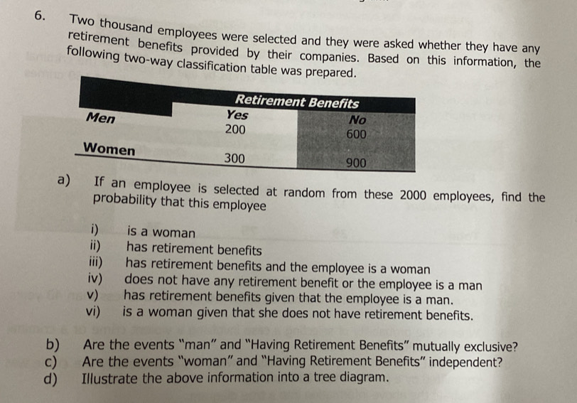 Two thousand employees were selected and they were asked whether they have any 
retirement benefits provided by their companies. Based on this information, the 
following two-way classification table was prepared. 
a) If an employee is selected at random from these 2000 employees, find the 
probability that this employee 
i) is a woman 
ii) has retirement benefits 
iii) has retirement benefits and the employee is a woman 
iv) does not have any retirement benefit or the employee is a man 
v) has retirement benefits given that the employee is a man. 
vi) is a woman given that she does not have retirement benefits. 
b) Are the events “man” and “Having Retirement Benefits” mutually exclusive? 
c) Are the events “woman” and “Having Retirement Benefits” independent? 
d) Illustrate the above information into a tree diagram.