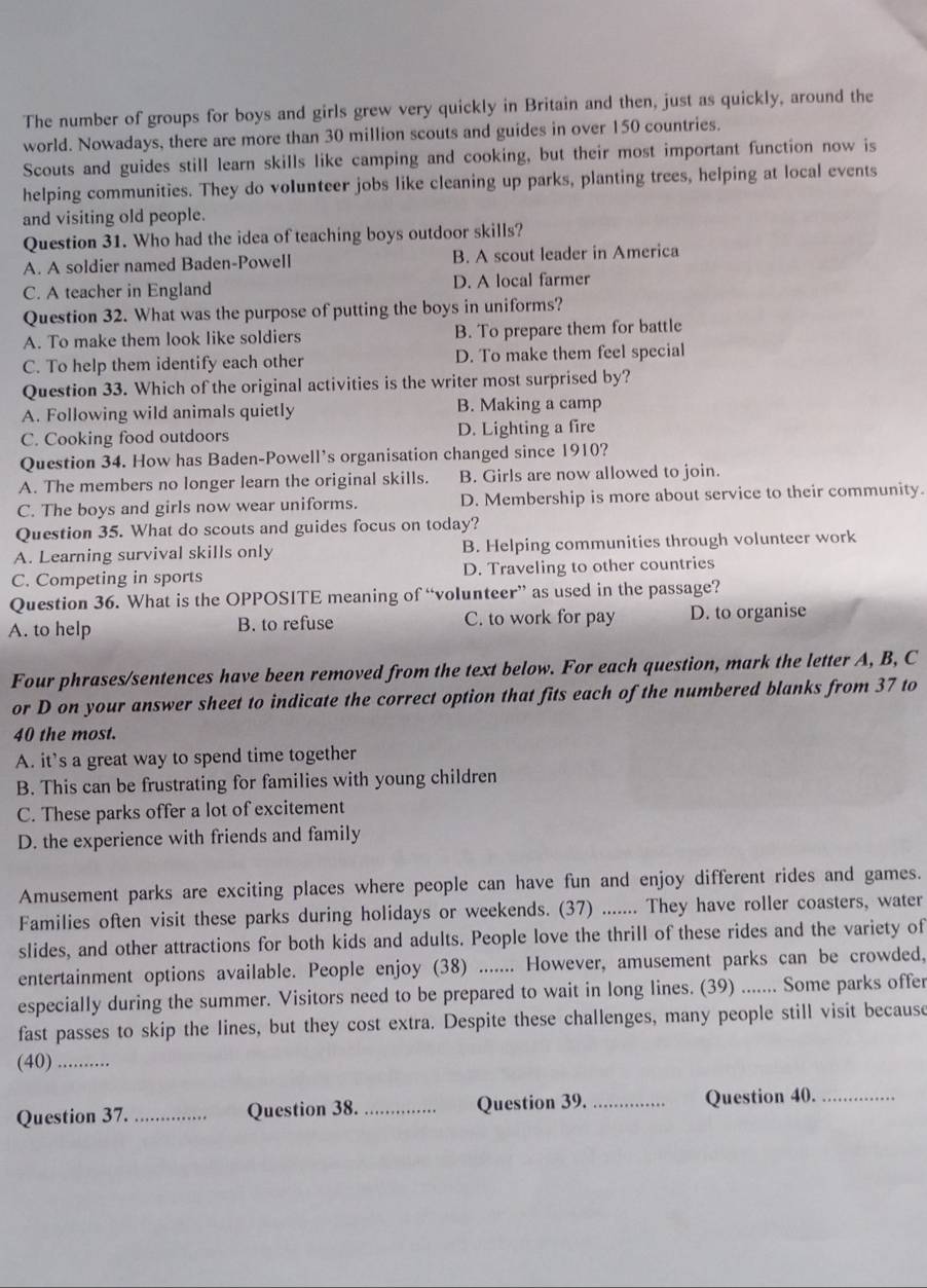 The number of groups for boys and girls grew very quickly in Britain and then, just as quickly, around the
world. Nowadays, there are more than 30 million scouts and guides in over 150 countries.
Scouts and guides still learn skills like camping and cooking, but their most important function now is
helping communities. They do volunteer jobs like cleaning up parks, planting trees, helping at local events
and visiting old people.
Question 31. Who had the idea of teaching boys outdoor skills?
A. A soldier named Baden-Powell B. A scout leader in America
C. A teacher in England D. A local farmer
Question 32. What was the purpose of putting the boys in uniforms?
A. To make them look like soldiers B. To prepare them for battle
C. To help them identify each other D. To make them feel special
Question 33. Which of the original activities is the writer most surprised by?
A. Following wild animals quietly B. Making a camp
C. Cooking food outdoors D. Lighting a fire
Question 34. How has Baden-Powell's organisation changed since 1910?
A. The members no longer learn the original skills. B. Girls are now allowed to join.
C. The boys and girls now wear uniforms. D. Membership is more about service to their community.
Question 35. What do scouts and guides focus on today?
A. Learning survival skills only B. Helping communities through volunteer work
C. Competing in sports D. Traveling to other countries
Question 36. What is the OPPOSITE meaning of “volunteer” as used in the passage?
A. to help B. to refuse C. to work for pay D. to organise
Four phrases/sentences have been removed from the text below. For each question, mark the letter A, B, C
or D on your answer sheet to indicate the correct option that fits each of the numbered blanks from 37 to
40 the most.
A. it’s a great way to spend time together
B. This can be frustrating for families with young children
C. These parks offer a lot of excitement
D. the experience with friends and family
Amusement parks are exciting places where people can have fun and enjoy different rides and games.
Families often visit these parks during holidays or weekends. (37) ....... They have roller coasters, water
slides, and other attractions for both kids and adults. People love the thrill of these rides and the variety of
entertainment options available. People enjoy (38) ....... However, amusement parks can be crowded,
especially during the summer. Visitors need to be prepared to wait in long lines. (39) ....... Some parks offer
fast passes to skip the lines, but they cost extra. Despite these challenges, many people still visit because
(40)_
Question 37. _Question 38. _Question 39. _Question 40._
