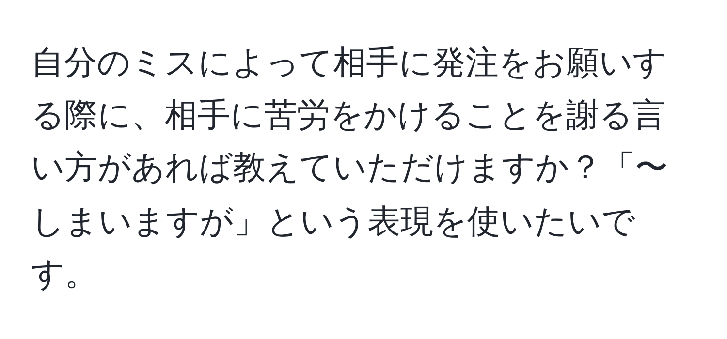 自分のミスによって相手に発注をお願いする際に、相手に苦労をかけることを謝る言い方があれば教えていただけますか？「〜しまいますが」という表現を使いたいです。