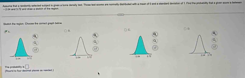 Assume that a randomly selected subject is given a bone density test. Those test scores are normally distributed with a mean of 0 and a standard deviation of 1. Find the probability that a given score is between
- 2.04 and 3.72 and draw a sketch of the region
Sketch the region. Choose the correct graph bellow.
A
B.
C.
D.

The probability is □. 
(Round to four decimal places as needed.)