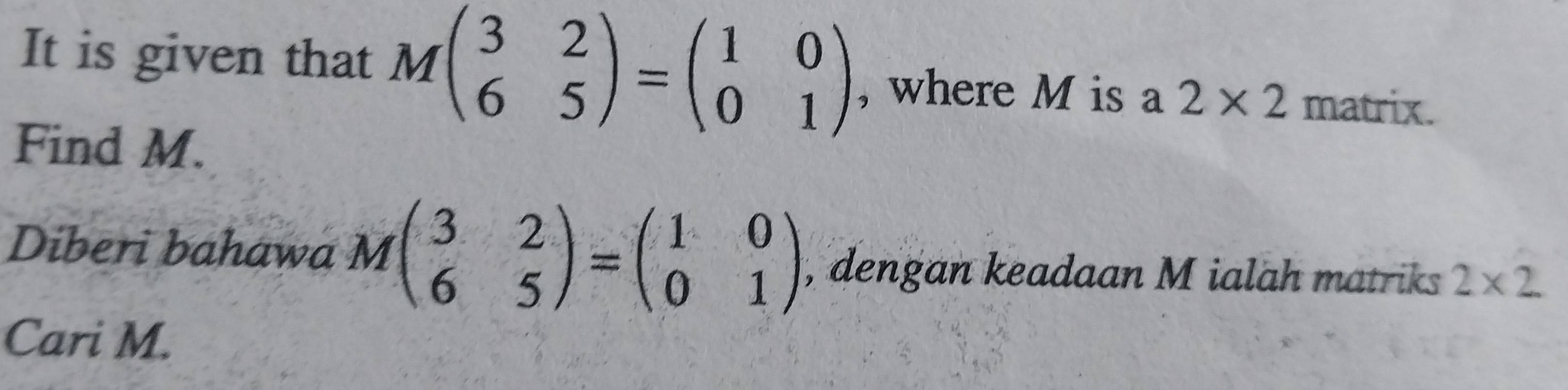 It is given that Mbeginpmatrix 3&2 6&5endpmatrix =beginpmatrix 1&0 0&1endpmatrix , where M is a 2* 2 matrix. 
Find M. 
Diberi bahawa Mbeginpmatrix 3&2 6&5endpmatrix =beginpmatrix 1&0 0&1endpmatrix , dengan keadaan M ialah matriks 2* 2
Cari M.