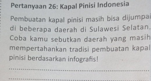 Pertanyaan 26: Kapal Pinisi Indonesia 
Pembuatan kapal pinisi masih bisa dijumpai 
di beberapa daerah di Sulawesi Selatan. 
Coba kamu sebutkan daerah yang masih 
mempertahankan tradisi pembuatan kapal 
pinisi berdasarkan infografis! 
_ 
_