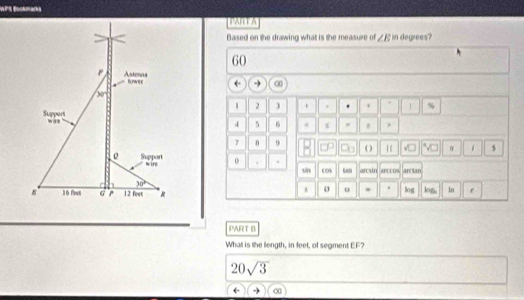 WPS Bookmarks
PART A
Based on the drawing what is the measure of ∠ E in degrees?
60
←
1 2 3 . + %
d 5
s @ .
7 B 9
( ) 1 v α 1 5
、
arccos arcian
sin cOS un arcsin
∞ .
log log, ln e
PART B
What is the length, in feet, of segment EF?
20sqrt(3)