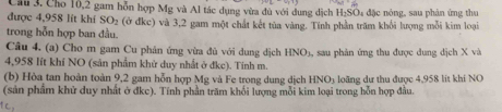 Cầu 3. Cho 10,2 gam hỗn hợp Mg và Al tác dụng vừa đủ với dung địch H₂SO₄ đặc nông, sau phân ứng thư 
được 4,958 lít khí SO_2
trong hỗn hợp ban đầu. (ở đkc) và 3,2 gam một chất kết tủa vàng. Tính phần trăm khổi lượng mỗi kim loại 
Câu 4, (a) Cho m gam Cu phản ứng vừa đù với dung dịch HNO_3
4,958 lít khí NO (sản phẩm khử duy nhất ở đkc). Tinh m. , sau phân ứng thu được dung dịch X và 
(b) Hòa tan hoàn toàn 9, 2 gam hỗn hợp Mg và Fe trong dung dịch HNO3 loãng dư thu được 4,958 lít khí NO 
(sản phẩm khử duy nhất ở đkc). Tính phần trăm khổi lượng mỗi kim loại trong hỗn hợp đầu. 
१o,