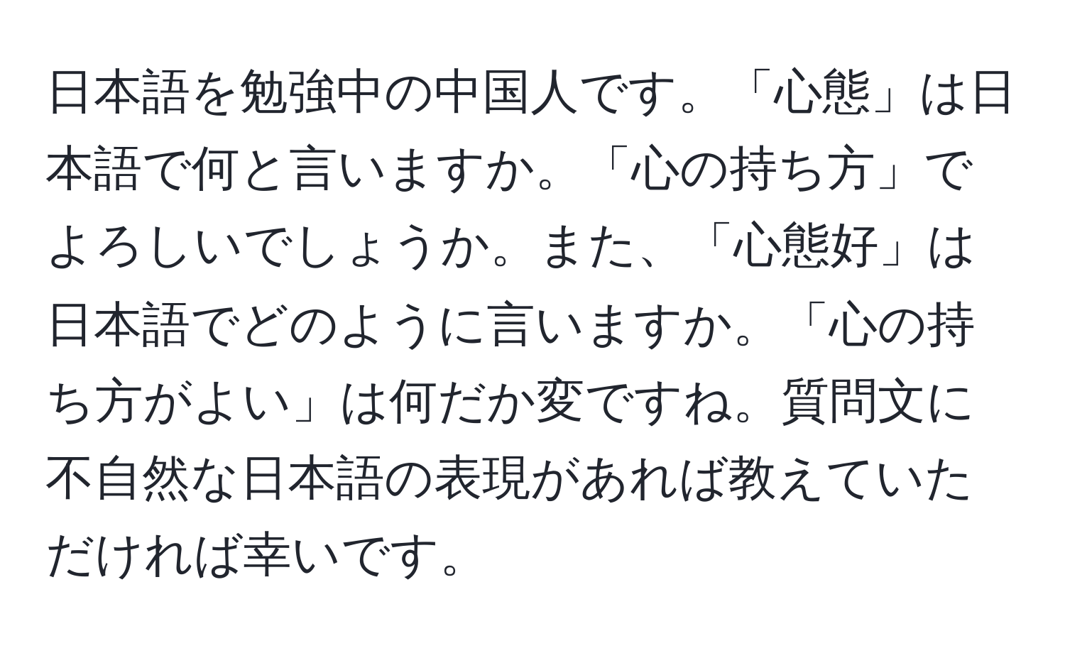 日本語を勉強中の中国人です。「心態」は日本語で何と言いますか。「心の持ち方」でよろしいでしょうか。また、「心態好」は日本語でどのように言いますか。「心の持ち方がよい」は何だか変ですね。質問文に不自然な日本語の表現があれば教えていただければ幸いです。