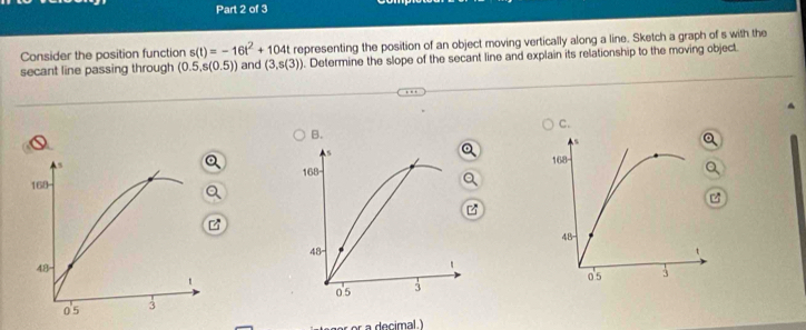 Consider the position function s(t)=-16t^2+104t representing the position of an object moving vertically along a line. Sketch a graph of s with the 
secant line passing through (0.5,s(0.5)) and (3,s(3)). Determine the slope of the secant line and explain its relationship to the moving object.