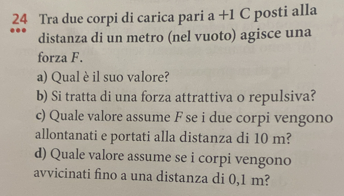 Tra due corpi di carica pari a+1C posti alla 
distanza di un metro (nel vuoto) agisce una 
forza F. 
a) Qual è il suo valore? 
b) Si tratta di una forza attrattiva o repulsiva? 
c) Quale valore assume F se i due corpi vengono 
allontanati e portati alla distanza di 10 m? 
d) Quale valore assume se i corpi vengono 
avvicinati fino a una distanza di 0,1 m?