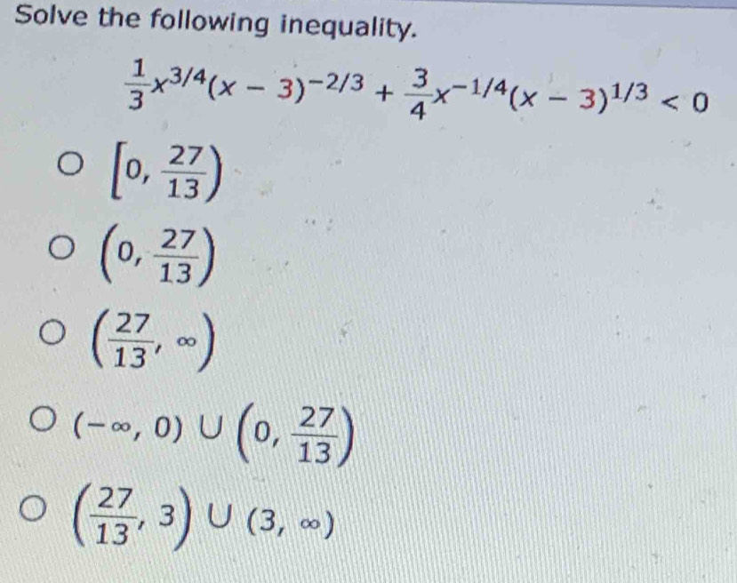 Solve the following inequality.
 1/3 x^(3/4)(x-3)^-2/3+ 3/4 x^(-1/4)(x-3)^1/3<0</tex>
[0, 27/13 )
(0, 27/13 )
( 27/13 ,∈fty )
(-∈fty ,0)∪ (0, 27/13 )
( 27/13 ,3)∪ (3,∈fty )