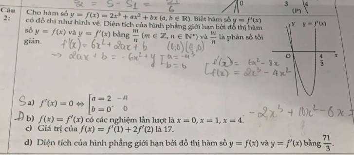 0 3
(P)
Câu Cho hàm số y=f(x)=2x^3+ax^2+bx(a,b∈ R). Biết hàm số y=f'(x)
2: có đồ thị như hình vẽ. Diện tích của hình phẳng giới hạn bởi đổ thị hàm
số y=f(x) và y=f'(x) bằng  m/n (m∈ Z,n∈ N^*) và  m/n 
giản. là phân số tối
a) f'(x)=0Leftrightarrow beginbmatrix a=2&-4 b=0&0endbmatrix
b) f(x)=f'(x) có các nghiệm lần lượt là x=0,x=1,x=4.
c) Giá trị của f(x)=f'(1)+2f'(2) là 17.
d) Diện tích của hình phẳng giới hạn bởi đồ thị hàm số y=f(x) và y=f'(x) bằng  71/3 .