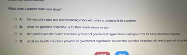 What does a patient statement show?
A. the doctor's notes and corresponding codes with a key to understand the statement
B. what the patient's deductible is for their health insurance plan
C. the procedures the health insurance provider of government organization is willing to cover for future illnesses or injuries
D. what the health insurance provider or government organization has covered and what the patient will need to pay out-of-pocke
Mavt