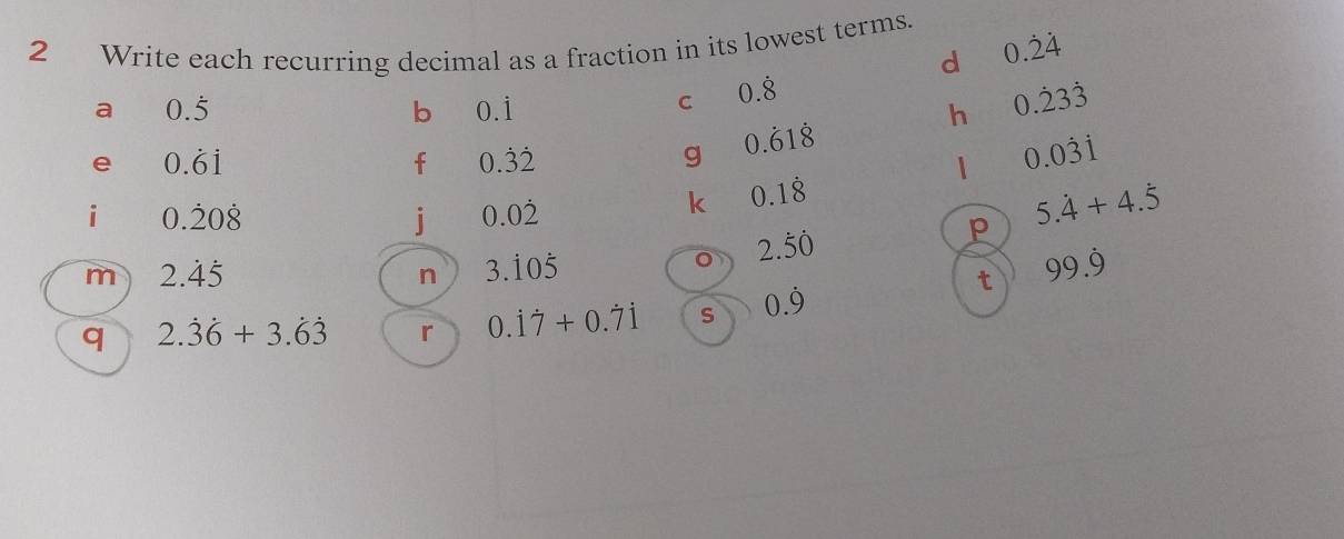 Write each recurring decimal as a fraction in its lowest terms. 
d 0.dot 2dot 4
a 0.5
b 0. 
C 0.dot 8
h 0.dot 23dot 3
e 0.dot 6dot 1
f 0.dot 3dot 2
g 0.dot 61dot 8
0.0dot 3dot 1
i 0.dot 20dot 8
j 0.0dot 2
k 0.1dot 8
2.dot 5dot 0
p 5.dot 4+4.dot 5
m 2.dot 4dot 5
n 3.dot 10dot 5
t 99.dot 9
q 2.dot 3dot 6+3.dot 6dot 3 r 0.dot 1dot 7+0.dot 7dot 1 s 0.dot 9