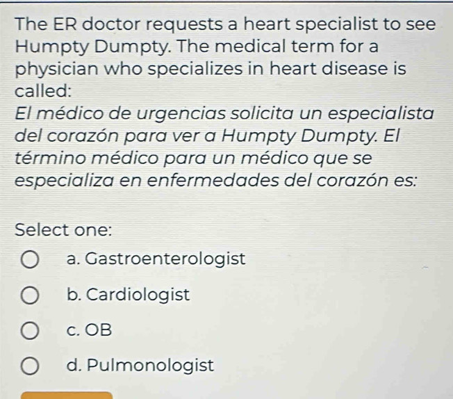 The ER doctor requests a heart specialist to see
Humpty Dumpty. The medical term for a
physician who specializes in heart disease is
called:
El médico de urgencias solicita un especialista
del corazón para ver a Humpty Dumpty. El
término médico para un médico que se
especializa en enfermedades del corazón es:
Select one:
a. Gastroenterologist
b. Cardiologist
c. OB
d. Pulmonologist