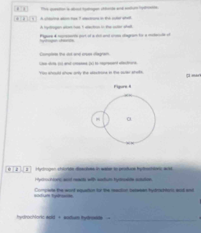 a Thvis question is about hydhogen chlorde and sodium hydrokide: 
2 ] A chtarina stom nas 7 electrons in the outer shell. 
A hydrogen wrom has 1 electron in the outar shell. 
hydrogen chiands. Figiare 4 reprisents part of a dot and crosa diagram for a molecule of 
Complate the dot and cross diagram. 
Lise dots (i) and crosses (x) to represent elections. 
You should show anly the electrons in the outer shells. [2 mark 
Figure 4
H C 
)( X 
0 2 . 2 Hydrogen chioride dissolves in water to produce hydrechlonic acid 
Hydrochlonic anid reacts with sedium hydrasite solution. 
Complete the word equation for the reaction betwean hydrachloris aad and 
sodium hydraxite. 
_ 
hydrochloric acid + sodiusm hydrexide