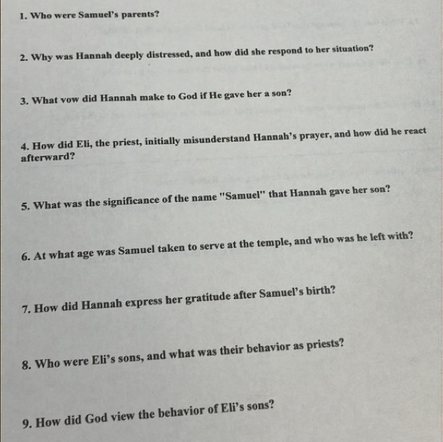 Who were Samuel’s parents? 
2. Why was Hannah deeply distressed, and how did she respond to her situation? 
3. What vow did Hannah make to God if He gave her a son? 
4. How did Eli, the priest, initially misunderstand Hannah’s prayer, and how did he react 
afterward? 
5. What was the significance of the name "Samuel" that Hannah gave her son? 
6. At what age was Samuel taken to serve at the temple, and who was he left with? 
7. How did Hannah express her gratitude after Samuel’s birth? 
8. Who were Eli’s sons, and what was their behavior as priests? 
9. How did God view the behavior of Eli’s sons?