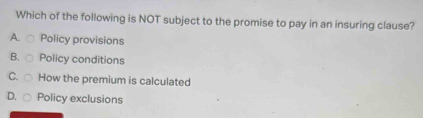Which of the following is NOT subject to the promise to pay in an insuring clause?
A. Policy provisions
B. Policy conditions
C. How the premium is calculated
D. Policy exclusions