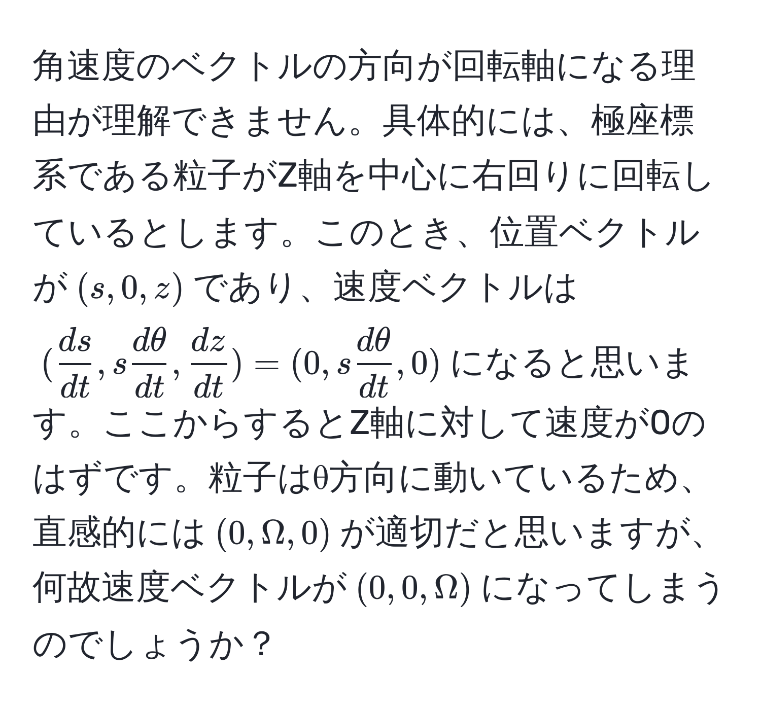 角速度のベクトルの方向が回転軸になる理由が理解できません。具体的には、極座標系である粒子がZ軸を中心に右回りに回転しているとします。このとき、位置ベクトルが$(s, 0, z)$であり、速度ベクトルは$( ds/dt , s dθ/dt ,  dz/dt )=(0, s dθ/dt , 0)$になると思います。ここからするとZ軸に対して速度が0のはずです。粒子はθ方向に動いているため、直感的には$(0, Omega, 0)$が適切だと思いますが、何故速度ベクトルが$(0, 0, Omega)$になってしまうのでしょうか？