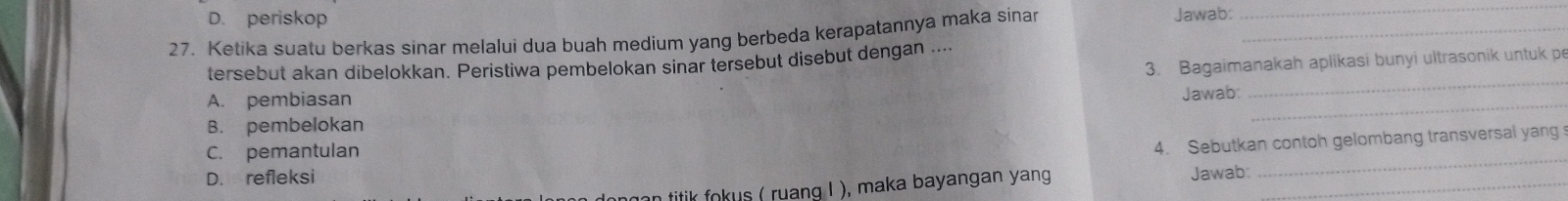 D. periskop Jawab:
27. Ketika suatu berkas sinar melalui dua buah medium yang berbeda kerapatannya maka sinar_
_
3. Bagaimanakah aplikasi bunyi ultrasonik untuk pe
tersebut akan dibelokkan. Perístiwa pembelokan sinar tersebut disebut dengan ....
A. pembiasan
_
Jawab
_
B. pembelokan
_
C. pemantulan
4. Sebutkan contoh gelombang transversal yang
D. refleksi
dongan titik fokus ( ruang ! ), maka bayangan yang Jawab:_