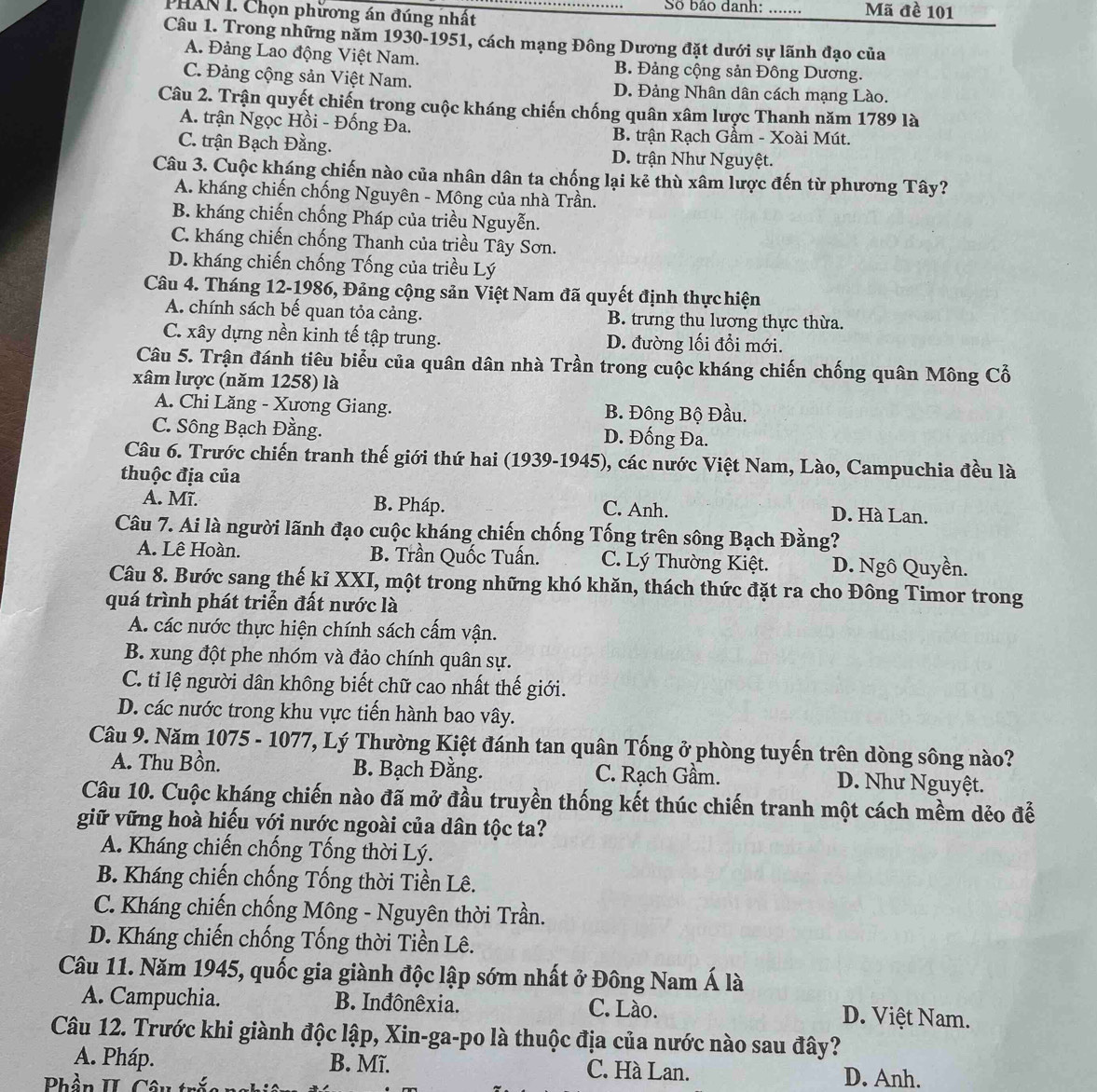 PHAN I. Chọn phương án đúng nhất Số bảo danh: _Mã đề 101
Câu 1. Trong những năm 1930-1951, cách mạng Đông Dương đặt dưới sự lãnh đạo của
A. Đảng Lao động Việt Nam. B. Đảng cộng sản Đông Dương.
C. Đảng cộng sản Việt Nam. D. Đảng Nhân dân cách mạng Lào.
Câu 2. Trận quyết chiến trong cuộc kháng chiến chống quân xâm lược Thanh năm 1789 là
A. trận Ngọc Hồi - Đống Đa. B. trận Rạch Gầm - Xoài Mút.
C. trận Bạch Đằng. D. trận Như Nguyệt.
Câu 3. Cuộc kháng chiến nào của nhân dân ta chống lại kẻ thù xâm lược đến từ phương Tây?
A. kháng chiến chống Nguyên - Mông của nhà Trần.
B. kháng chiến chống Pháp của triều Nguyễn.
C. kháng chiến chống Thanh của triều Tây Sơn.
D. kháng chiến chống Tống của triều Lý
Câu 4. Tháng 12-1986, Đảng cộng sản Việt Nam đã quyết định thực hiện
A. chính sách bế quan tỏa cảng. B. trưng thu lương thực thừa.
C. xây dựng nền kinh tế tập trung. D. đường lối đổi mới.
Câu 5. Trận đánh tiêu biểu của quân dân nhà Trần trong cuộc kháng chiến chống quân Mông Cổ
xâm lược (năm 1258) là
A. Chi Lăng - Xương Giang. B. Đông Bộ Đầu.
C. Sông Bạch Đằng. D. Đống Đa.
Câu 6. Trước chiến tranh thế giới thứ hai (1939-1945), các nước Việt Nam, Lào, Campuchia đều là
thuộc địa của
A. Mĩ. B. Pháp. C. Anh. D. Hà Lan.
Câu 7. Ai là người lãnh đạo cuộc kháng chiến chống Tống trên sông Bạch Đằng?
A. Lê Hoàn. B. Trần Quốc Tuấn. C. Lý Thường Kiệt. D. Ngô Quyền.
Câu 8. Bước sang thế kỉ XXI, một trong những khó khăn, thách thức đặt ra cho Đông Timor trong
quá trình phát triển đất nước là
A. các nước thực hiện chính sách cấm vận.
B. xung đột phe nhóm và đảo chính quân sự.
C. tỉ lệ người dân không biết chữ cao nhất thế giới.
D. các nước trong khu vực tiến hành bao vây.
Câu 9. Năm 1075 - 1077, Lý Thường Kiệt đánh tan quân Tống ở phòng tuyến trên dòng sông nào?
A. Thu Bồn. B. Bạch Đằng. C. Rạch Gầm. D. Như Nguyệt.
Câu 10. Cuộc kháng chiến nào đã mở đầu truyền thống kết thúc chiến tranh một cách mềm dẻo để
giữ vững hoà hiếu với nước ngoài của dân tộc ta?
A. Kháng chiến chống Tổng thời Lý.
B. Kháng chiến chống Tống thời Tiền Lê.
C. Kháng chiến chống Mông - Nguyên thời Trần.
D. Kháng chiến chống Tống thời Tiền Lê.
Câu 11. Năm 1945, quốc gia giành độc lập sớm nhất ở Đông Nam Á là
A. Campuchia. B. Inđônêxia. C. Lào. D. Việt Nam.
Câu 12. Trước khi giành độc lập, Xin-ga-po là thuộc địa của nước nào sau đây?
A. Pháp. B. Mĩ. C. Hà Lan. D. Anh.
Phần II Cân