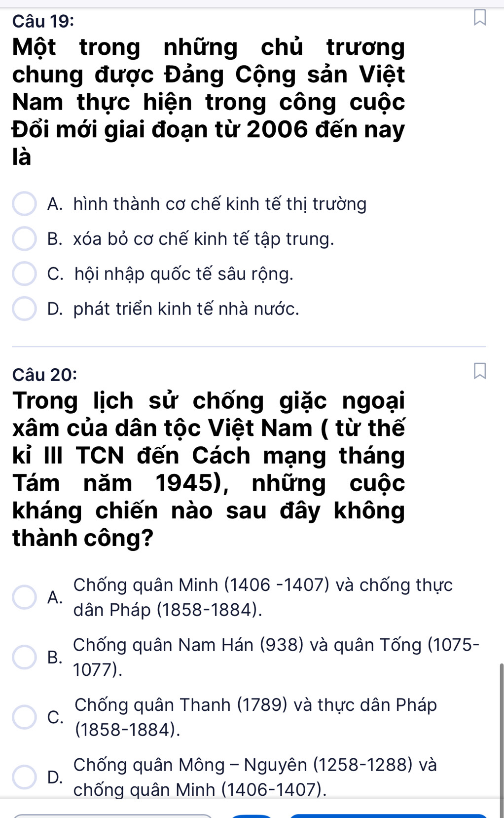 Một trong những chủ trương
chung được Đảng Cộng sản Việt
Nam thực hiện trong công cuộc
Đổi mới giai đoạn từ 2006 đến nay
là
A. hình thành cơ chế kinh tế thị trường
B. xóa bỏ cơ chế kinh tế tập trung.
C. hội nhập quốc tế sâu rộng.
D. phát triển kinh tế nhà nước.
Câu 20:
Trong lịch sử chống giặc ngoại
xâm của dân tộc Việt Nam ( từ thế
kỉ III TCN đến Cách mạng tháng
Tám năm 1945), những cuộc
kháng chiến nào sau đây không
thành công?
Chống quân Minh (1406 -1407) và chống thực
A.
dân Pháp (1858-1884).
Chống quân Nam Hán (938) và quân Tống (1075 -
B.
1077).
Chống quân Thanh (1789) và thực dân Pháp
C.
(1858-1884).
Chống quân Mông - Nguyên (1258-1288) và
D.
chống quân Minh (1406-1407).