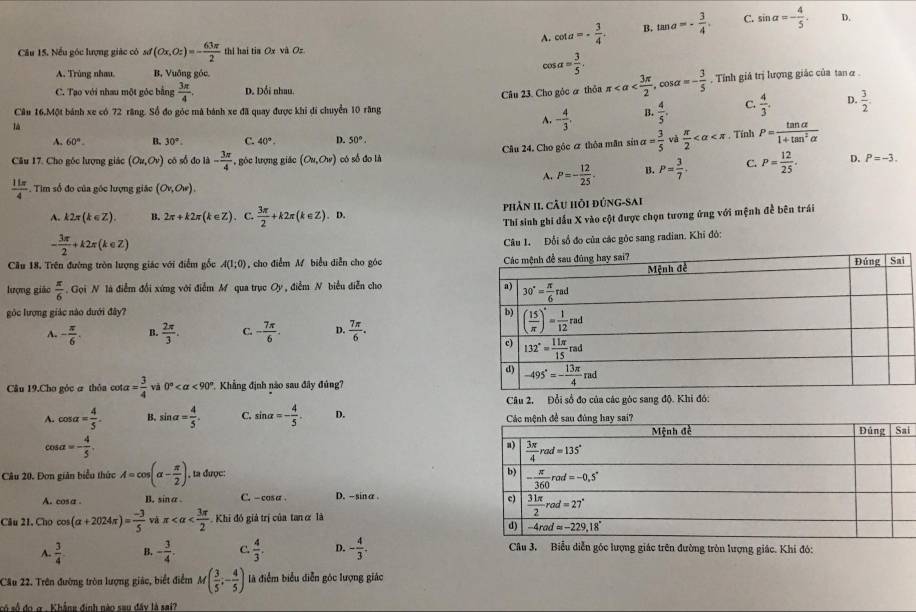 A. cot a=- 3/4 . B. tan a=- 3/4 . C. sin alpha =- 4/5 . D.
Câu 15. Nếu góc lượng giác có sơ sd(Ox,Oz)=- 63π /2  thi hai tia Ox và Oz
A. Trùng nhau B, Vuỡng góc
cos alpha = 3/5 .. Tỉnh giá trị lượng giác của tan α
C. Tạo với nhau một góc bằng  3π /4 . D. Đổi nhau.
là Câu 23. Cho góc à thỏa π
A. - 4/3 . B.  4/5 . C.  4/3 . D.  3/2 .
Cầu 16.Một bánh xe có 72 răng. Số đo góc mà bánh xe đã quay được khi di chuyển 10 răng
A. 60°. B. 30°. C. 40°. D. 50°.
, Tính
Câu 17. Cho gốc lượng giác (Ou,Ov) có số đo là - 3π /4  ,gỏc lượng giác (Ou,Ow) có số đo là Câu 24. Cho góc ơ thỏa mãn sin a= 3/5  và  π /2  P= tan alpha /1+tan^2alpha  
A. P=- 12/25 . B. P= 3/7 . C. P= 12/25 . D. P=-3.
 11π /4  Tim số đo của góc lượng giác (Ov,Ow).
A. k2π (k∈ Z). B. 2π +k2π (k∈ Z). C.  3π /2 +k2π (k∈ Z). D. phản II. cầu hỏi đúng-sai
- 3π /2 +k2π (k∈ Z) Thi sinh ghi đấu X vào cột được chọn tương ứng với mệnh đề bên trái
Câu 1. Đổi số đo của các gòc sang radian. Khi đó:
Cầu 18. Trên đường tròn lượng giác với điểm gốc A(1;0) , cho điểm M biểu diễn cho góc 
lượng giǎo  π /6 . Gọi N là điễm đổi xứng với điễm M qua trục Oy, điễm N biểu diễn cho 
góc lượng giác nào dưới đây?
A. - π /6 . B.  2π /3 . C. - 7π /6 . D.  7π /6 .
Câu 19.Cho góc α thỏa cotæ = 3/4  và 0° <90° *. Khẳng định nào sau đây đủng?
A. cos alpha = 4/5 . B. sin alpha = 4/5 . C. sin alpha =- 4/5 . D. 
i
cos alpha =- 4/5 .
Câu 20. Đơn giản biểu thức A=cos (alpha - π /2 ) , ta được: 
A. cosa . B. sinα . C. - cosa. D.- sinα .
Câu 21, Cho cos (alpha +2024π )= (-3)/5  và π Khi đó giả trị của tan α là
A.  3/4  B. - 3/4 . C.  4/3 . D. - 4/3 . Câu 3. Biểu diễn góc lượng giác trên đường tròn lượng giác. Khi đó:
Câu 22. Trên đường tròn lượng giác, biết điểm M( 3/5 ,- 4/5 ) là điểm biểu diễn góc lượng giác
só số đo g . Khẳng định nào sau đây là sai?