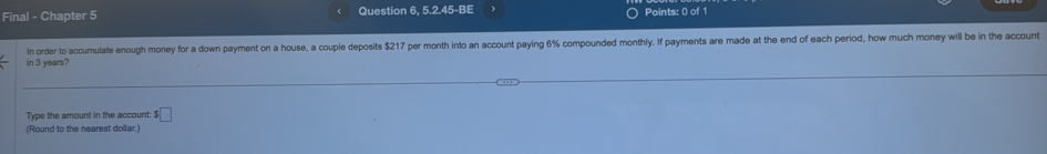 Final - Chapter 5 Question 6, 5.2.45-BE Points: 0 of 1 
In order to accumulate enough money for a down payment on a house, a couple deposits $217 per month into an account paying 6% compounded monthly. If payments are made at the end of each period, how much money will be in the account 
in 3 years? 
Type the amount in the account: ! s□
(Round to the nearest dollar.)