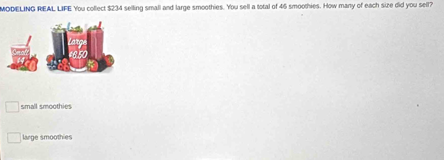 MODELING REAL LIFE You collect $234 selling small and large smoothies. You sell a total of 46 smoothies. How many of each size did you sell?
small smoothies
large smoothies