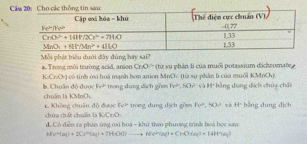 Mỗi phát biểu duới đây đúng hay sai?
a. Trong môi trường acid, anion _  C )' (từ sụ phân li của muối potassium dichromate
K_2Cr_2O_7) có tính oxi hoá mạnh hơn anion MnOc (từ sự phân li của muối KMnO₄).
b. Chuẩn độ được Fe² trong dung dịch gồm Fe², SOF- và H- bằng dung dịch chứa chất
chuẩn là KMnOu
c. Không chuân độ được Fe² trong dung dịch gồm Fe^(2+),SO^2 và H* bằng dung dịch
chứa chất chuẩn là K.Cr₂O.
d. Có diễn ra phân ứng oxi hoá - khử theo phương trình hoá học sau:
6F e^(3+)(aq)+2Cr^(3+)(aq)+7H_2O(l)to 6Fe^(2+)(aq)+Cr_2O_3(aq)+14H^+(aq)