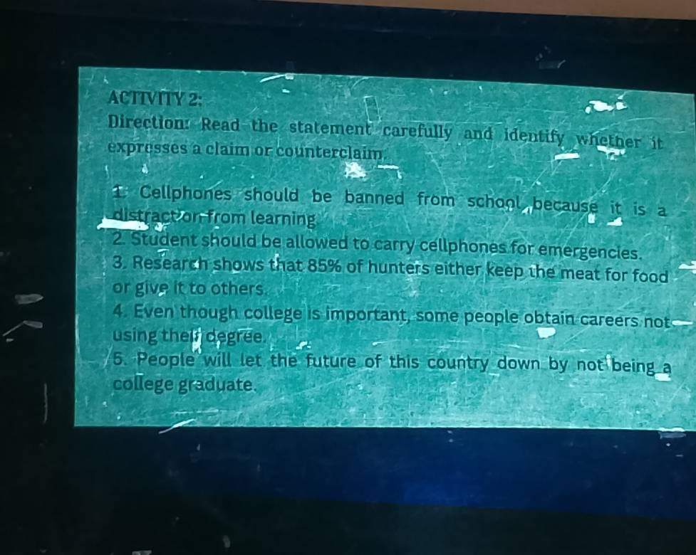 ACTTVITY 2: 
Direction: Read the statement carefully and identify whether it 
expresses a claim or counterclaim. 
1. Cellphones should be banned from school because it is a 
distraction from learning 
2. Student should be allowed to carry cellphones for emergencies. 
3. Research shows that 85% of hunters either keep the meat for food 
or give it to others. 
4. Even though college is important, some people obtain careers not 
using thei degree. 
5. People will let the future of this country down by not being a 
college graduate.