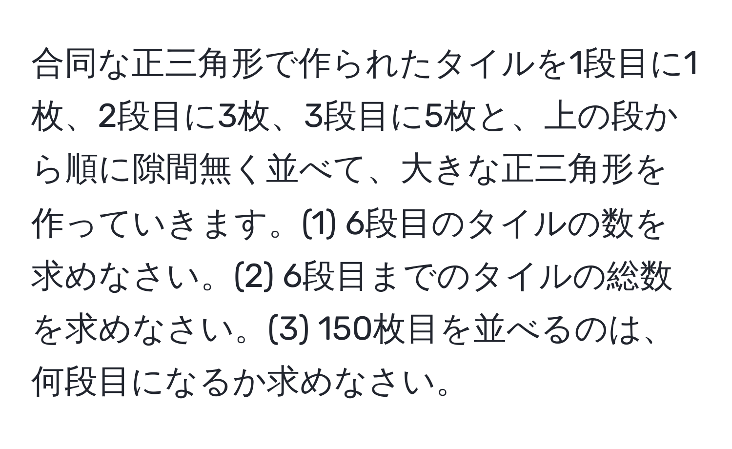 合同な正三角形で作られたタイルを1段目に1枚、2段目に3枚、3段目に5枚と、上の段から順に隙間無く並べて、大きな正三角形を作っていきます。(1) 6段目のタイルの数を求めなさい。(2) 6段目までのタイルの総数を求めなさい。(3) 150枚目を並べるのは、何段目になるか求めなさい。