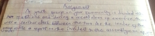 Ausignm end 
A youth group in your communicty is divedad in 
two Fastions and during a recent clean up exercse, there 
was a serious clash between the two. As the leader of the 
goue cofife a report on the intident to the assemblyman of yo