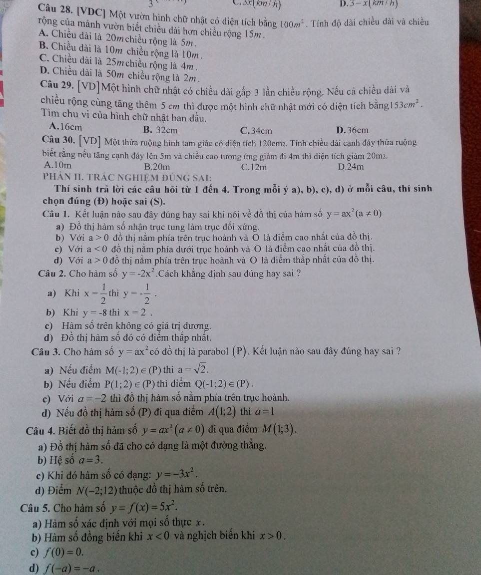 3x(km/ h) 3-x(km/h)
Câu 28. [VDC] Một vườn hình chữ nhật có diện tích bằng 100m^2. Tính độ dài chiều dài và chiều
rộng của mảnh vườn biết chiều dài hơn chiều rộng 15m .
A. Chiều dài là 20m chiều rộng là 5m.
B. Chiều dài là 10m chiều rộng là 10m .
C. Chiều dài là 25m chiều rộng là 4m .
D. Chiều dài là 50m chiều rộng là 2m.
Câu 29. [VD]Một hình chữ nhật có chiều dài gắp 3 lần chiều rộng. Nếu cả chiều dài và
chiều rộng cùng tăng thêm 5 cm thì được một hình chữ nhật mới có diện tích bằng 153cm^2.
Tìm chu vi của hình chữ nhật ban đầu.
A.16cm B. 32cm C.34cm D.36cm
Câu 30. [VD] Một thửa ruộng hình tam giác có diện tích 120cm2. Tính chiều dài cạnh đáy thửa ruộng
biết rằng nếu tăng cạnh đảy lên 5m và chiều cao tương ứng giảm đi 4m thì diện tích giảm 20m².
A.10m B.20m C.12m D.24m
phÀN II. TRÁC NGHIỆM đÚnG SAI:
Thí sinh trả lời các câu hỏi từ 1 đến 4. Trong mỗi ý a), b), c), d) ở mỗi câu, thí sinh
chọn đúng (Đ) hoặc sai (S).
Câu 1. Kết luận nào sau đây đúng hay sai khi nói về đồ thị của hàm số y=ax^2(a!= 0)
a) Đồ thị hàm số nhận trục tung làm trục đối xứng.
b) Với a>0 đồ thị nằm phía trên trục hoành và O là điểm cao nhất của đồ thị.
c) Với a<0</tex> đồ thị nằm phía dưới trục hoành và O là điểm cao nhất của đồ thị.
d) Với a>0 đồ thị nằm phía trên trục hoành và O là điểm thấp nhất của đồ thị.
Câu 2. Cho hàm số y=-2x^2.Cách khẳng định sau đúng hay sai ?
a) Khi x= 1/2  thì y=- 1/2 .
b) Khi y=-8 thì x=2.
c) Hàm số trên không có giá trị dương.
d) Đồ thị hàm số đó có điểm thấp nhất.
Câu 3. Cho hàm số y=ax^2 có đồ thị là parabol (P). Kết luận nào sau đây đúng hay sai ?
a) Nếu điểm M(-1;2)∈ (P) thì a=sqrt(2).
b) Nếu điểm P(1;2)∈ (P) thì điểm Q(-1;2)∈ (P).
c) Với a=-2 thì đồ thị hàm số nằm phía trên trục hoành.
d) Nếu đồ thị hàm số (P) đi qua điểm A(1;2) thì a=1
Câu 4. Biết đồ thị hàm số y=ax^2(a!= 0) đi qua điểm M(1;3).
a) Đồ thị hàm số đã cho có dạng là một đường thẳng.
b) Hệ số a=3.
c) Khi đó hàm số có dạng: y=-3x^2.
d) Điểm N(-2;12) thuộc đồ thị hàm số trên.
Câu 5. Cho hàm số y=f(x)=5x^2.
a) Hàm số xác định với mọi số thực x.
b) Hàm số đồng biến khi x<0</tex> và nghịch biển khi x>0.
c) f(0)=0.
d) f(-a)=-a.