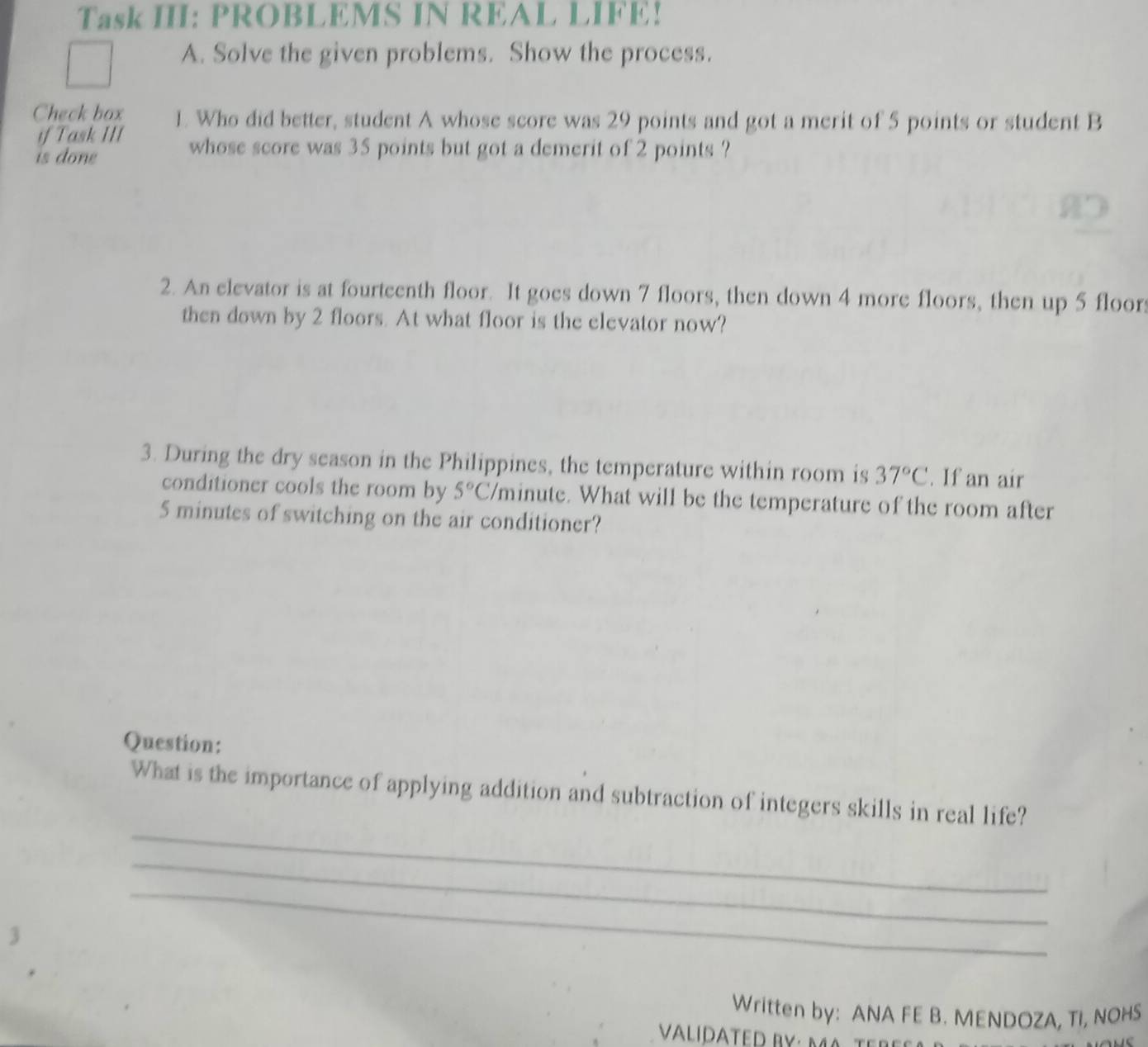 Task III: PROBLEMS IN REAL LIFE! 
A. Solve the given problems. Show the process. 
Check box 1. Who did better, student A whose score was 29 points and got a merit of 5 points or student B 
if Task III whose score was 35 points but got a demerit of 2 points ? 
is done 
2. An elevator is at fourteenth floor. It goes down 7 floors, then down 4 more floors, then up 5 floor 
then down by 2 floors. At what floor is the elevator now? 
3. During the dry season in the Philippines, the temperature within room is 37°C. If an air 
conditioner cools the room by 5°C Vminute. What will be the temperature of the room after
5 minutes of switching on the air conditioner? 
Question: 
_ 
What is the importance of applying addition and subtraction of integers skills in real life? 
_ 
_ 
Written by: ANA FE B. MENDOZA, TI, NOHS