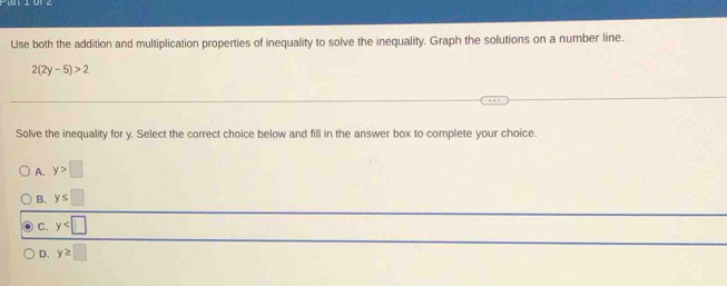 Use both the addition and multiplication properties of inequality to solve the inequality. Graph the solutions on a number line.
2(2y-5)>2
Solve the inequality for y. Select the correct choice below and fill in the answer box to complete your choice.
A. y>□
B. y≤ □
C. y
D. y≥ □