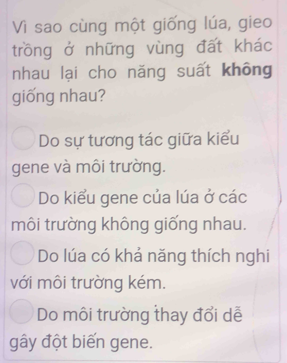 Vì sao cùng một giống lúa, gieo
trồng ở những vùng đất khác
nhau lại cho năng suất không
giống nhau?
Do sự tương tác giữa kiểu
gene và môi trường.
Do kiểu gene của lúa ở các
môi trường không giống nhau.
Do lúa có khả năng thích nghi
với môi trường kém.
Do môi trường thay đổi dễ
gây đột biến gene.